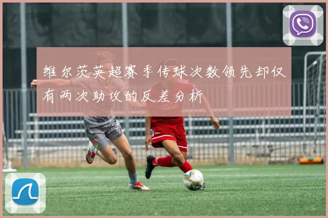 维尔茨英超赛季传球次数领先却仅有两次助攻的反差分析