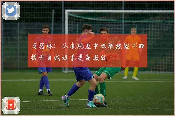马瑟林：从表现差中汲取经验不断提升自我追求更高成就