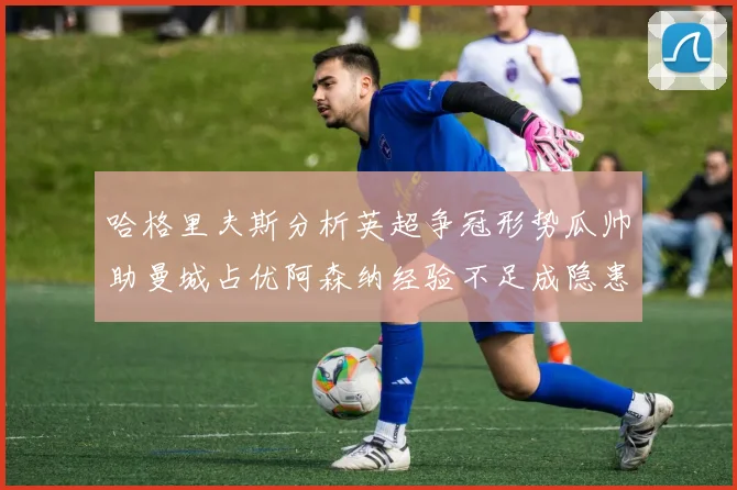 哈格里夫斯分析英超争冠形势瓜帅助曼城占优阿森纳经验不足成隐患