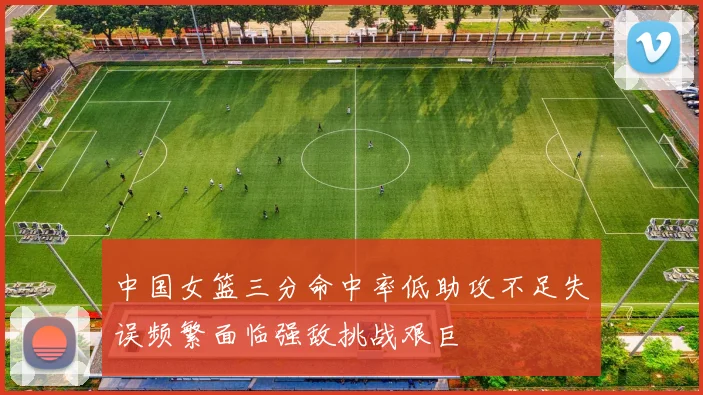 中国女篮三分命中率低助攻不足失误频繁面临强敌挑战艰巨