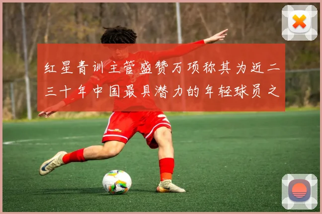 红星青训主管盛赞万项称其为近二三十年中国最具潜力的年轻球员之一