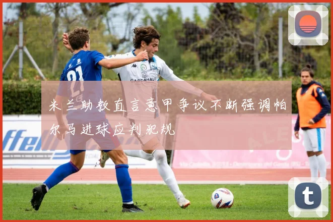 米兰助教直言意甲争议不断强调帕尔马进球应判犯规