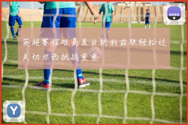 英超赛程难易度分析利兹联轻松过关切尔西挑战重重