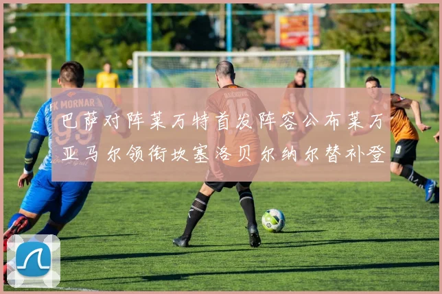 巴萨对阵莱万特首发阵容公布莱万亚马尔领衔坎塞洛贝尔纳尔替补登场