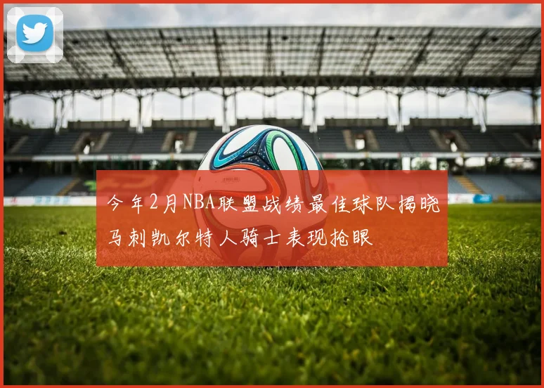 今年2月NBA联盟战绩最佳球队揭晓马刺凯尔特人骑士表现抢眼