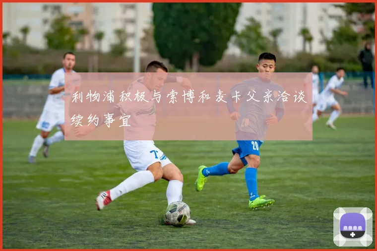 利物浦积极与索博和麦卡父亲洽谈续约事宜