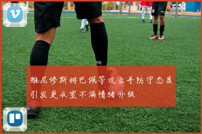 维尼修斯姆巴佩等攻击手防守态度引发更衣室不满情绪升级