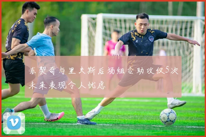 东契奇与里夫斯后场组合助攻仅5次未来表现令人忧虑
