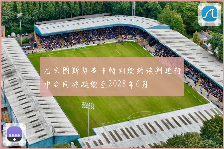 尤文图斯与洛卡特利续约谈判进行中合同将延续至2028年6月