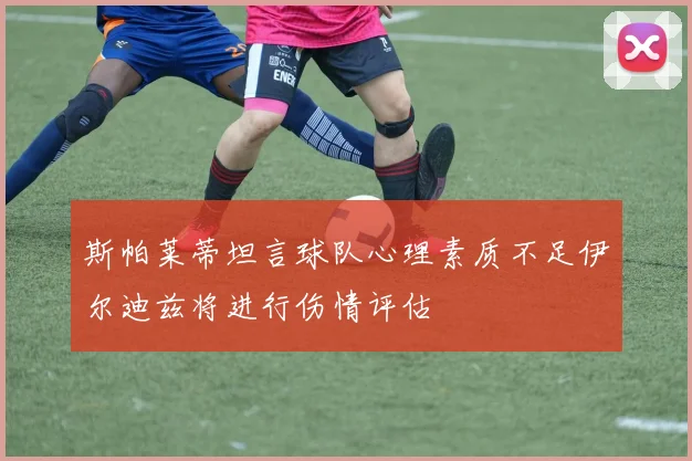 斯帕莱蒂坦言球队心理素质不足伊尔迪兹将进行伤情评估