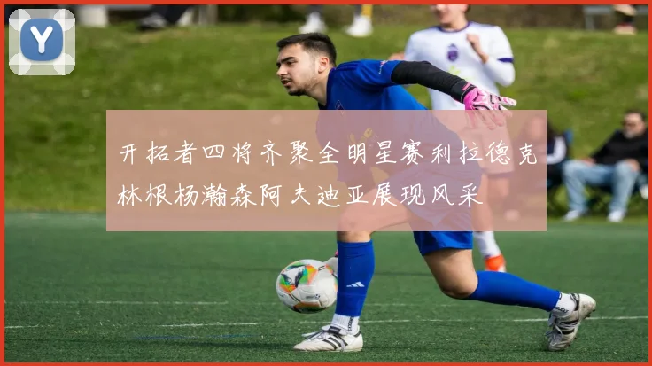 开拓者四将齐聚全明星赛利拉德克林根杨瀚森阿夫迪亚展现风采
