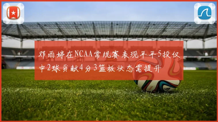 邓雨婷在NCAA常规赛表现平平5投仅中2球贡献4分3篮板状态需提升