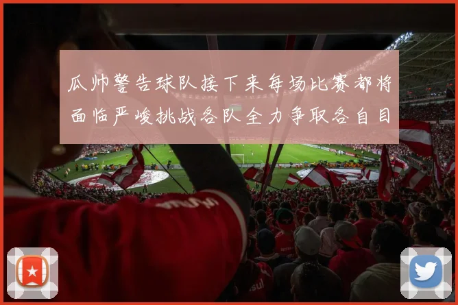瓜帅警告球队接下来每场比赛都将面临严峻挑战各队全力争取各自目标