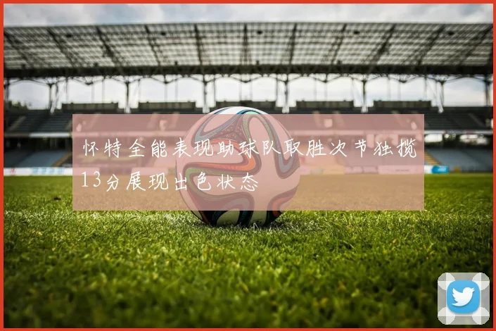 怀特全能表现助球队取胜次节独揽13分展现出色状态