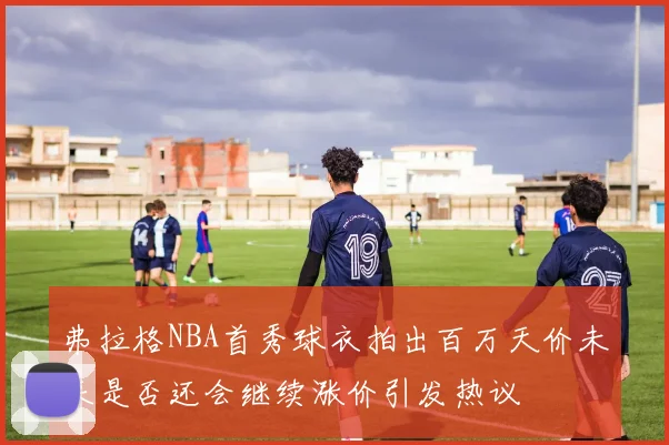 弗拉格NBA首秀球衣拍出百万天价未来是否还会继续涨价引发热议