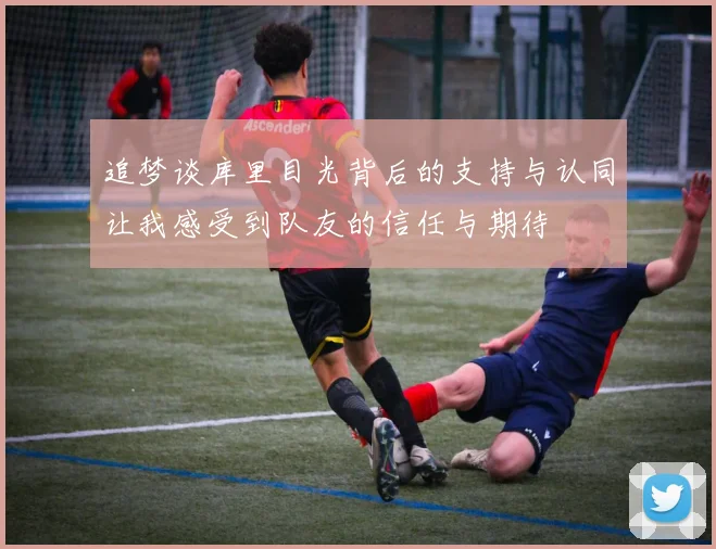 追梦谈库里目光背后的支持与认同让我感受到队友的信任与期待