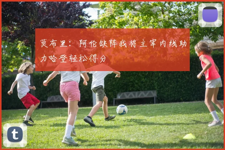 莫布里：阿伦缺阵我将主宰内线助力哈登轻松得分