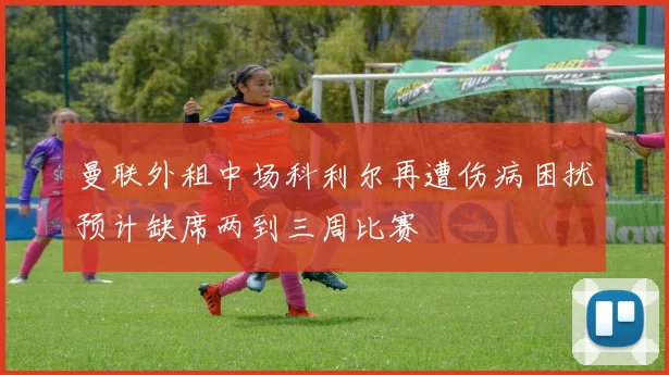 曼联外租中场科利尔再遭伤病困扰预计缺席两到三周比赛