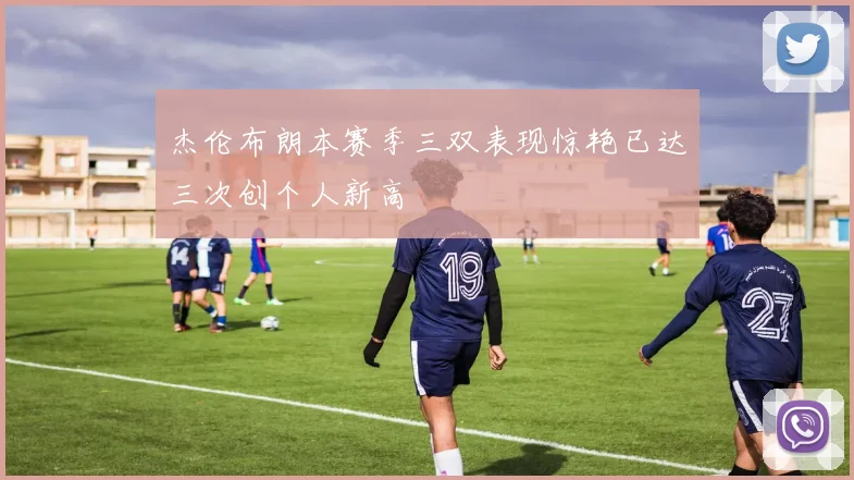杰伦布朗本赛季三双表现惊艳已达三次创个人新高